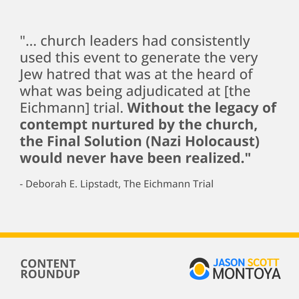 "... church leaders had consistently used this event to generate the very Jew hatred that was at the heart of what was being adjudicated at [the Eichmann] trial. Without the legacy of contempt nurtured by the church, the Final Solution (Nazi Holocaust) would never have been realized." - Deborah E. Lipstadt, The Eichmann Trial (Book)