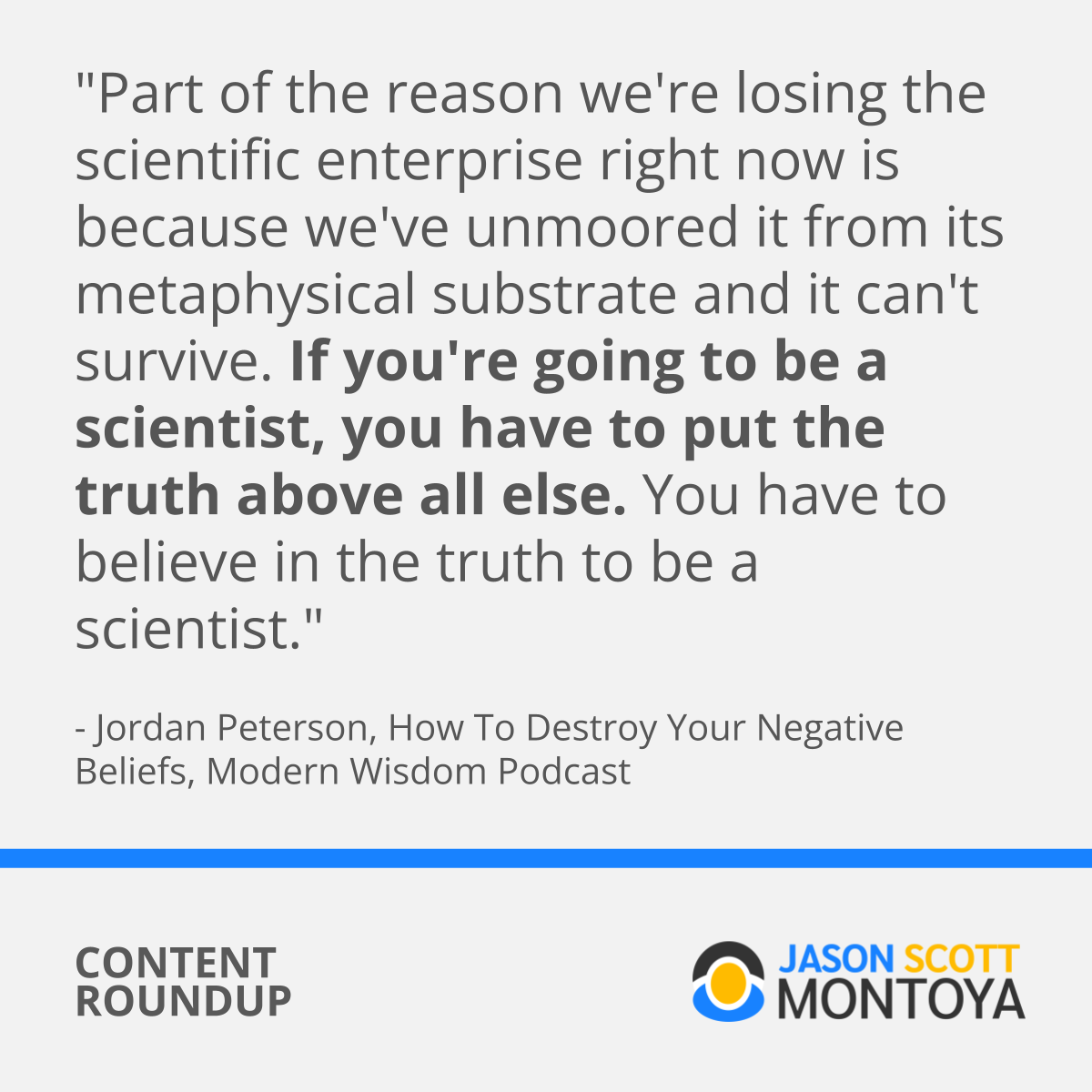 "Part of the reason we're losing the scientific enterprise right now is because we've unmoored it from its metaphysical substrate and it can't survive. If you're going to be a scientist, you have to put the truth above all else. You have to believe in the truth to be a scientist."  - Jordan Peterson, How To Destroy Your Negative Beliefs, Modern Wisdom Podcast