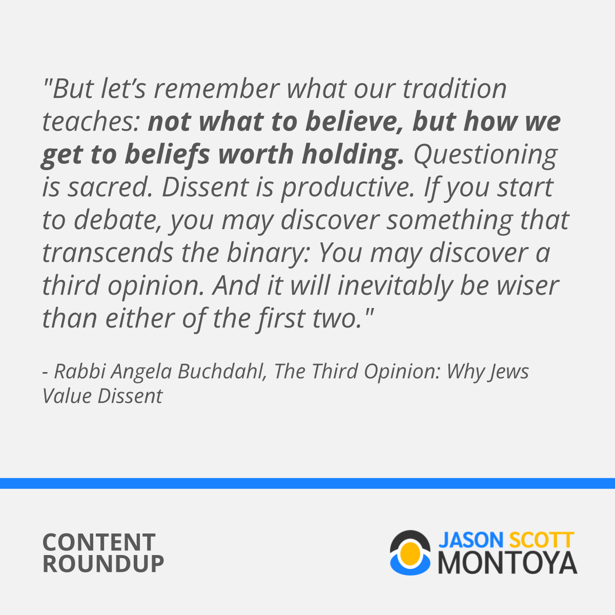 "But let’s remember what our tradition teaches: not what to believe, but how we get to beliefs worth holding. Questioning is sacred. Dissent is productive. If you start to debate, you may discover something that transcends the binary: You may discover a third opinion. And it will inevitably be wiser than either of the first two." - Rabbi Angela Buchdahl