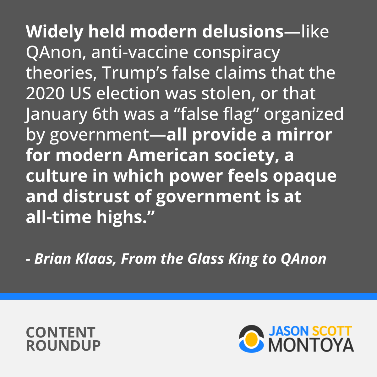 Widely held modern delusions—like QAnon, anti-vaccine conspiracy theories, Trump’s false claims that the 2020 US election was stolen, or that January 6th was a “false flag” organized by government—all provide a mirror for modern American society, a culture in which power feels opaque and distrust of government is at all-time highs.”  - Brian Klaas, From the Glass King to QAnon