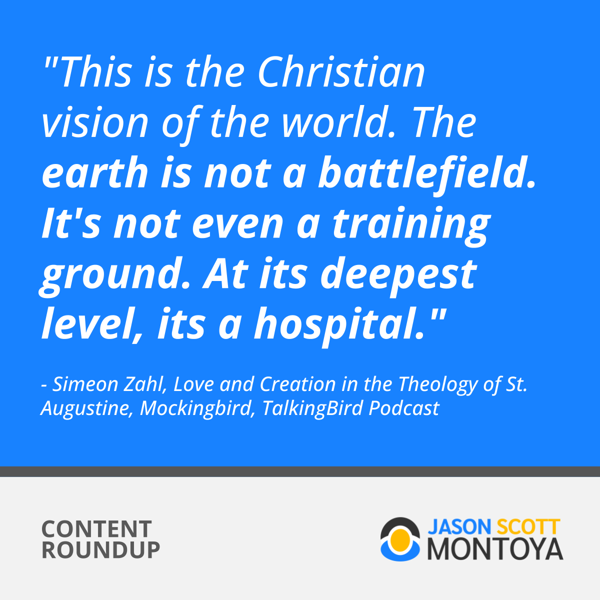"This is the Christian vision of the world. The earth is not a battlefield. It's not even a training ground. At its deepest level, its a hospital."  - Simeon Zahl, Love and Creation in the Theology of St. Augustine, Mockingbird, TalkingBird Podcast