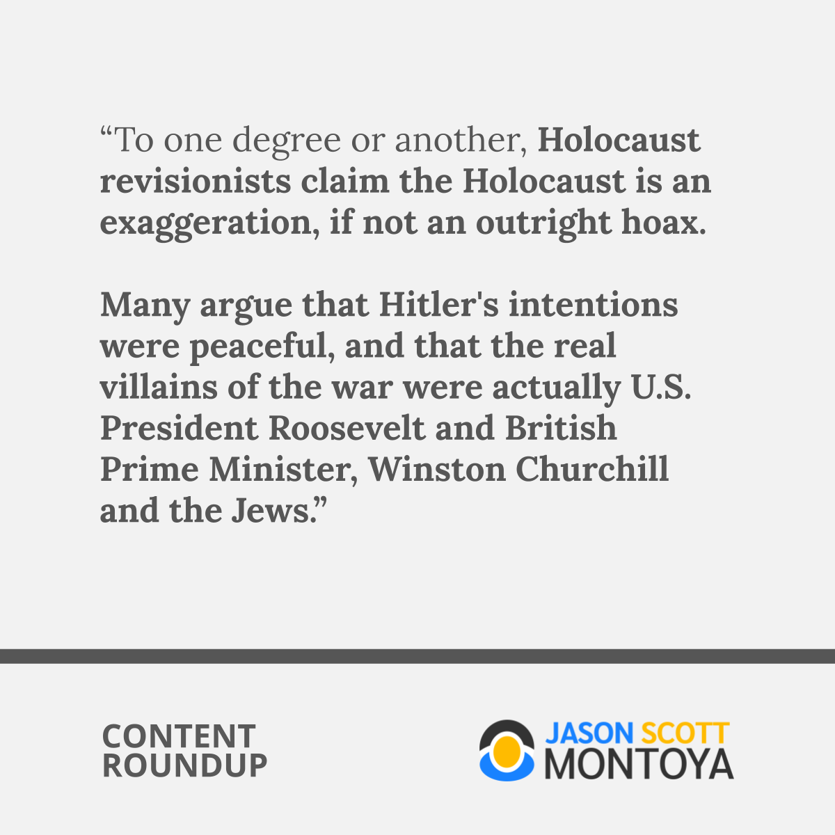 “To one degree or another, Holocaust revisionists claim the Holocaust is an exaggeration, if not an outright hoax.  Many argue that Hitler's intentions were peaceful, and that the real villains of the war were actually U.S. President Roosevelt and British Prime Minister, Winston Churchill and the Jews.”