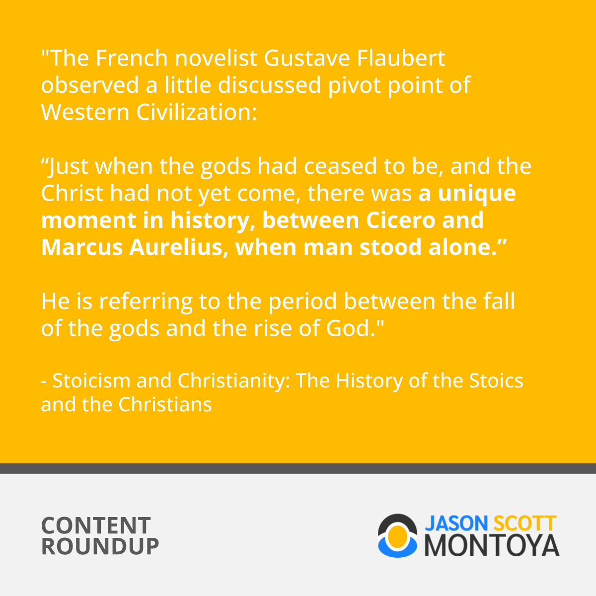 "The French novelist Gustave Flaubert observed a little discussed pivot point of Western Civilization: “Just when the gods had ceased to be, and the Christ had not yet come, there was a unique moment in history, between Cicero and Marcus Aurelius, when man stood alone.” He is referring to the period between the fall of the gods and the rise of God."