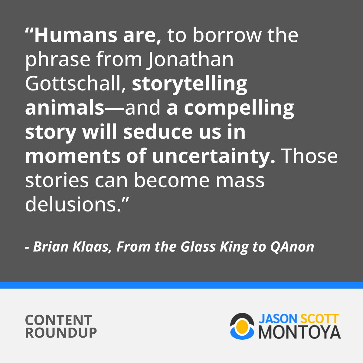 “Humans are, to borrow the phrase from Jonathan Gottschall, storytelling animals—and a compelling story will seduce us in moments of uncertainty. Those stories can become mass delusions.”  - Brian Klaas, From the Glass King to QAnon