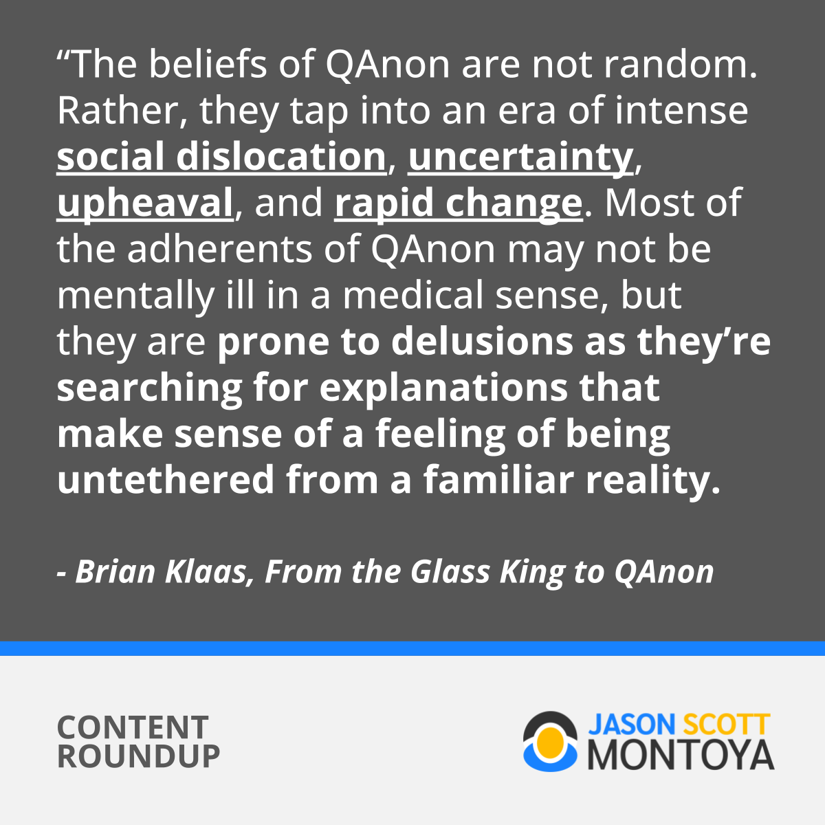“The beliefs of QAnon are not random. Rather, they tap into an era of intense social dislocation, uncertainty, upheaval, and rapid change. Most of the adherents of QAnon may not be mentally ill in a medical sense, but they are prone to delusions as they’re searching for explanations that make sense of a feeling of being untethered from a familiar reality.  - Brian Klaas, From the Glass King to QAnon