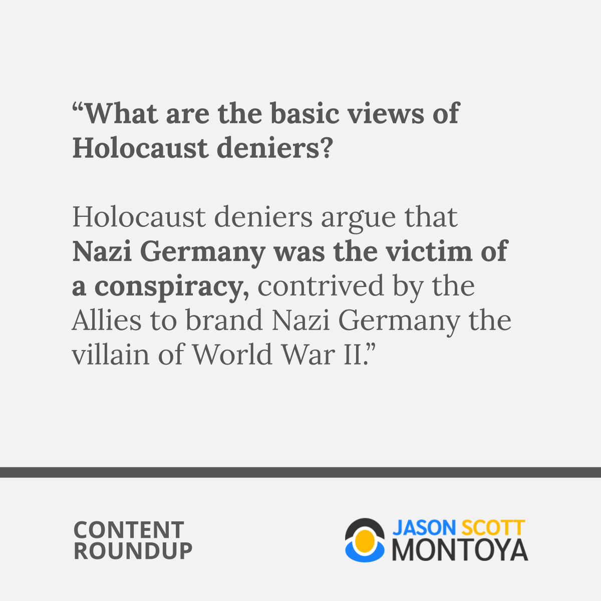 “What are the basic views of Holocaust deniers?  Holocaust deniers argue that Nazi Germany was the victim of a conspiracy, contrived by the Allies to brand Nazi Germany the villain of World War II.”