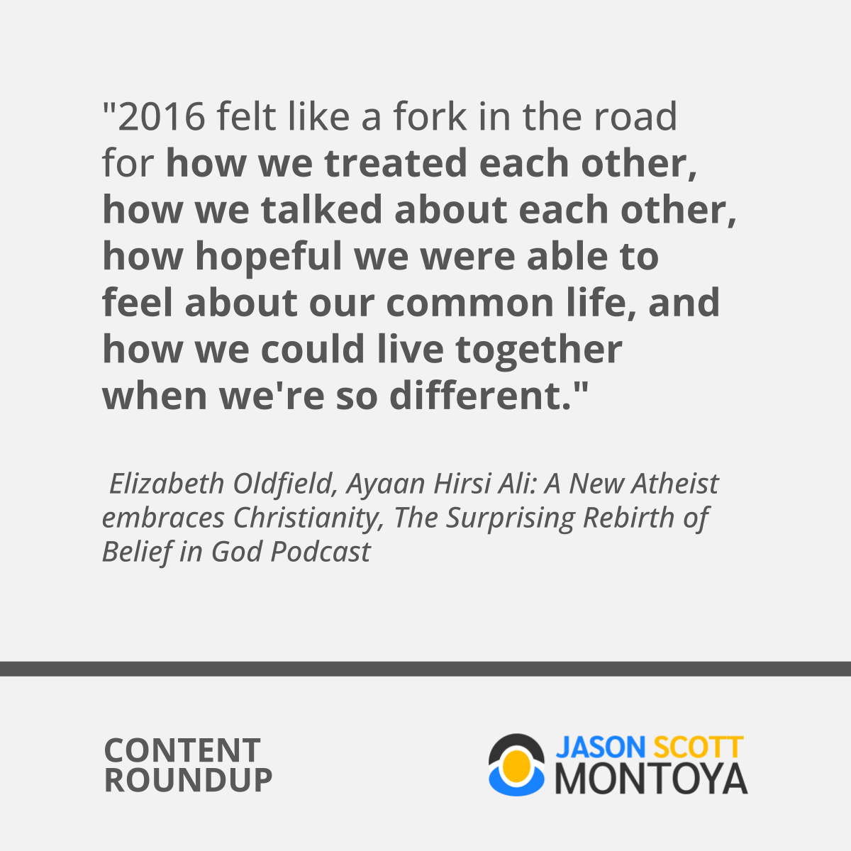 "2016 felt like a fork in the road for how we treated each other, how we talked about each other, how hopeful we were able to feel about our common life, and how we could live together when we're so different."   Elizabeth Oldfield, Ayaan Hirsi Ali: A New Atheist embraces Christianity, The Surprising Rebirth of Belief in God Podcast