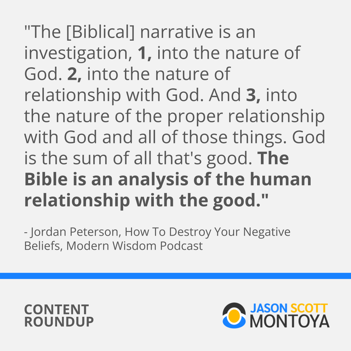 "The [Biblical] narrative is an investigation, 1, into the nature of God. 2, into the nature of relationship with God. And 3, into the nature of the proper relationship with God and all of those things. God is the sum of all that's good. The Bible is an analysis of the human relationship with the good."  - Jordan Peterson, How To Destroy Your Negative Beliefs, Modern Wisdom Podcast