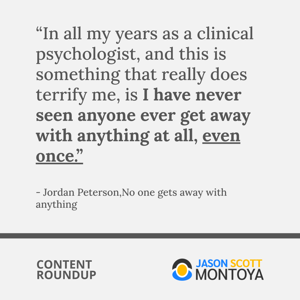 “In all my years as a clinical psychologist, and this is something that really does terrify me, is I have never seen anyone ever get away with anything at all, even once.”  - Jordan Peterson,No one gets away with anything