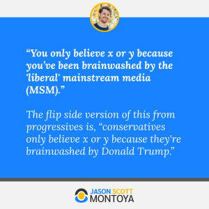 “You only believe x or y because you’ve been brainwashed by the 'liberal' mainstream media (MSM).” 

The flip side version of this from progressives is, “conservatives only believe x or y because they're brainwashed by Donald Trump.”
