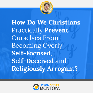 How Do We Christians Practically Prevent Ourselves From Becoming Overly Self-Focused, Self-Deceived and Religiously Arrogant?
