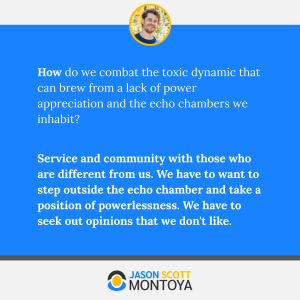 How do we combat the toxic dynamic that can brew from a lack of power appreciation and the echo chambers we inhabit? 

Service and community with those who are different from us. We have to want to step outside the echo chamber and take a position of powerlessness. We have to seek out opinions that we don't like.
