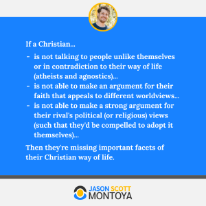 If a Christian...
is not talking to people unlike themselves or in contradiction to their way of life (atheists and agnostics)...
is not able to make an argument for their faith that appeals to different worldviews...
is not able to make a strong argument for their rival's political (or religious) views (such that they'd be compelled to adopt it themselves)...
Then they're missing important facets of their Christian way of life.
