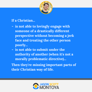 If a Christian...
is not able to lovingly engage with someone of a drastically different perspective without becoming a jerk face and treating the other person poorly...
is not able to submit under the authority of another (when it's not a morally problematic directive)...
Then they're missing important parts of their Christian way of life.
