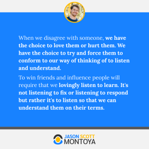 When we disagree with someone, we have the choice to love them or hurt them. We have the choice to try and force them to conform to our way of thinking of to listen and understand. 
To win friends and influence people will require that we lovingly listen to learn. It's not listening to fix or listening to respond but rather it's to listen so that we can understand them on their terms.
