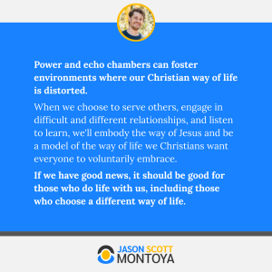 Power and echo chambers can foster environments where our Christian way of life is distorted. 
When we choose to serve others, engage in difficult and different relationships, and listen to learn, we'll embody the way of Jesus and be a model of the way of life we Christians want everyone to voluntarily embrace. 
If we have good news, it should be good for those who do life with us, including those who choose a different way of life.
