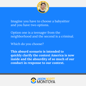 Imagine you have to choose a babysitter and you have two options. 

Option one is a teenager from the neighborhood and the second is a criminal.
 
Which do you choose? 

This absurd scenario is intended to quickly clarify the context America is now inside and the absurdity of so much of our conduct in response to our context.