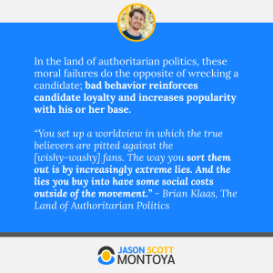 In the land of authoritarian politics, these moral failures do the opposite of wrecking a candidate; bad behavior reinforces candidate loyalty and increases popularity with his or her base.

“You set up a worldview in which the true believers are pitted against the [wishy-washy] fans. The way you sort them out is by increasingly extreme lies. And the lies you buy into have some social costs outside of the movement.” - Brian Klaas, The Land of Authoritarian Politics
