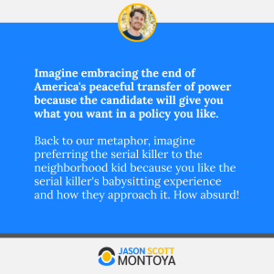 Imagine embracing the end of America's peaceful transfer of power because the candidate will give you what you want in a policy you like. 

Back to our metaphor, imagine preferring the serial killer to the neighborhood kid because you like the serial killer's babysitting experience and how they approach it. How absurd!
