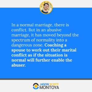 In a normal marriage, there is conflict. But in an abusive marriage, it has moved beyond the spectrum of normality into a dangerous zone. Coaching a spouse to work out their marital conflict as if the situation is normal will further enable the abuser.
