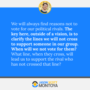 We will always find reasons not to vote for our political rivals. The key here, outside of a vision, is to clarify the lines we will not cross to support someone in our group. When will we not vote for them? What line, when they cross, will lead us to support the rival who has not crossed that line?
