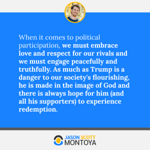 When it comes to political participation, we must embrace love and respect for our rivals and we must engage peacefully and truthfully. As much as Trump is a danger to our society's flourishing, he is made in the image of God and there is always hope for him (and all his supporters) to experience redemption.
