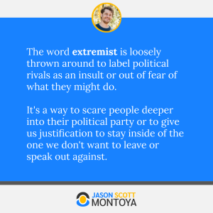 The word extremist is loosely thrown around to label political rivals as an insult or out of fear of what they might do. 

It's a way to scare people deeper into their political party or to give us justification to stay inside of the one we don't want to leave or speak out against.
