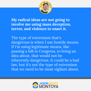 My radical ideas are not going to involve me using mass deception, terror, and violence to enact it. 

The type of extremism that's dangerous is when I use hostile means. If I'm using legitimate means, like passing a bill in Congress, to bring an idea about, that would not be inherently dangerous. It could be a bad law, but it's not the type of extremism that we need to be most vigilant about.
