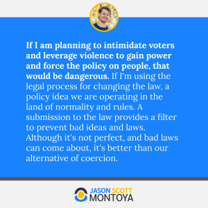 If I am planning to intimidate voters and leverage violence to gain power and force the policy on people, that would be dangerous. If I'm using the legal process for changing the law, a policy idea we are operating in the land of normality and rules. A submission to the law provides a filter to prevent bad ideas and laws. Although it's not perfect, and bad laws can come about, it's better than our alternative of coercion.
