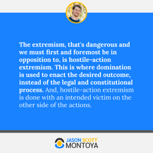 The extremism, that's dangerous and we must first and foremost be in opposition to, is hostile-action extremism. This is where domination is used to enact the desired outcome, instead of the legal and constitutional process. And, hostile-action extremism is done with an intended victim on the other side of the actions.
