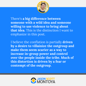 There's a big difference between someone with a wild idea and someone willing to use violence to bring about that idea. This is the distinction I want to emphasize in this post. 

I believe the conflation is partially driven by a desire to villainize the outgroup and make them seem scarier as a way to increase in-group power and control over the people inside the tribe. Much of this distortion is driven by a fear or contempt of the outgroup.
