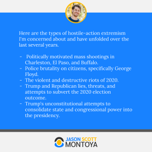 Here are the types of hostile-action extremism I'm concerned about and have unfolded over the last several years.

 Politically motivated mass shootings in Charleston, El Paso, and Buffalo.
Police brutality on citizens, specifically George Floyd.
The violent and destructive riots of 2020.
Trump and Republican lies, threats, and attempts to subvert the 2020 election outcome.
Trump's unconstitutional attempts to consolidate state and congressional power into the presidency.
