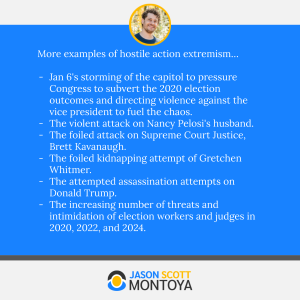 More examples of hostile action extremism…

Jan 6's storming of the capitol to pressure Congress to subvert the 2020 election outcomes and directing violence against the vice president to fuel the chaos.
The violent attack on Nancy Pelosi's husband.
The foiled attack on Supreme Court Justice, Brett Kavanaugh.
The foiled kidnapping attempt of Gretchen Whitmer.
The attempted assassination attempts on Donald Trump.
The increasing number of threats and intimidation of election workers and judges in 2020, 2022, and 2024.

