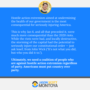 Hostile action extremism aimed at undermining the health of our government is the most consequential for seriously injuring America.

This is why Jan 6, and all that preceded it, were much more consequential than the 2020 riots. While the riots were bad, and locally destructive, the storming of the capital had the potential to seriously injure our constitutional order — just ask Iosef, from John Wick (