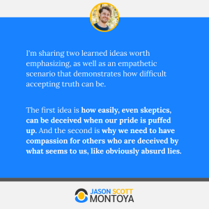 I'm sharing two learned ideas worth emphasizing, as well as an empathetic scenario that demonstrates how difficult accepting truth can be.

The first idea is how easily, even skeptics, can be deceived when our pride is puffed up. And the second is why we need to have compassion for others who are deceived by what seems to us, like obviously absurd lies.
