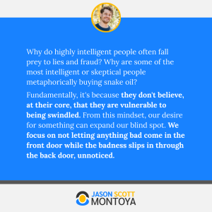 Why do highly intelligent people often fall prey to lies and fraud? Why are some of the most intelligent or skeptical people metaphorically buying snake oil? 
Fundamentally, it's because they don't believe, at their core, that they are vulnerable to being swindled. From this mindset, our desire for something can expand our blind spot. We focus on not letting anything bad come in the front door while the badness slips in through the back door, unnoticed.
