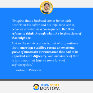 “Imagine that a husband comes home with lipstick on his collar and his wife, who sees it, becomes agitated as a consequence. But then refuses to think through what the implications of that might be. 
And so the self deception is… set of propositions about marriage stability versus an emotional queue of uncertain circumstance that had to be unpacked with difficulty. And avoidance of that is tantamount at least to some form of self-deception.” 
Jordan B. Peterson
