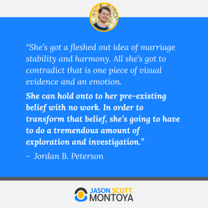 “She’s got a fleshed out idea of marriage stability and harmony. All she’s got to contradict that is one piece of visual evidence and an emotion. 
She can hold onto to her pre-existing belief with no work. In order to transform that belief, she’s going to have to do a tremendous amount of exploration and investigation.” 
Jordan B. Peterson
