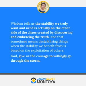 Wisdom tells us the stability we truly want and need is actually on the other side of the chaos created by discovering and embracing the truth. And that sometimes means destabilizing things when the stability we benefit from is based on the exploitation of others. 
God, give us the courage to willingly go through the storm.
