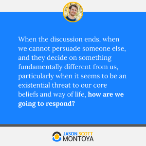 When the discussion ends, when we cannot persuade someone else, and they decide on something fundamentally different from us, particularly when it seems to be an existential threat to our core beliefs and way of life, how are we going to respond?
