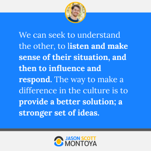 We can seek to understand the other, to listen and make sense of their situation, and then to influence and respond. The way to make a difference in the culture is to provide a better solution; a stronger set of ideas.
