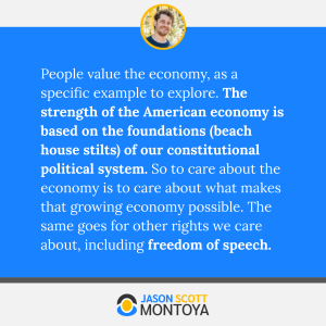 People value the economy, as a specific example to explore. The strength of the American economy is based on the foundations (beach house stilts) of our constitutional political system. So to care about the economy is to care about what makes that growing economy possible. The same goes for other rights we care about, including freedom of speech.
