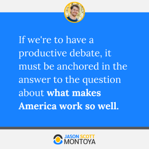 If we're to have a productive debate, it must be anchored in the answer to the question about what makes America work so well. 
