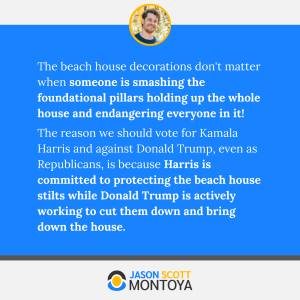 The beach house decorations don't matter when someone is smashing the foundational pillars holding up the whole house and endangering everyone in it! 
The reason we should vote for Kamala Harris and against Donald Trump, even as Republicans, is because Harris is committed to protecting the beach house stilts while Donald Trump is actively working to cut them down and bring down the house.
