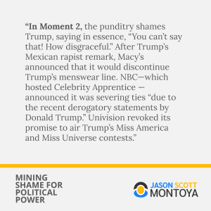 “In Moment 2, the punditry shames Trump, saying in essence, “You can’t say that! How disgraceful.” After Trump’s Mexican rapist remark, Macy’s announced that it would discontinue Trump’s menswear line. NBC—which hosted Celebrity Apprentice — announced it was severing ties “due to the recent derogatory statements by Donald Trump.” Univision revoked its promise to air Trump’s Miss America and Miss Universe contests.”
