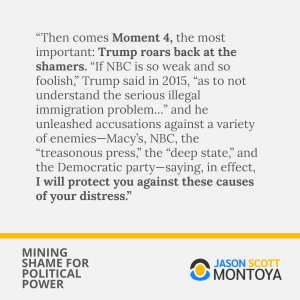 “Then comes Moment 4, the most important: Trump roars back at the shamers. “If NBC is so weak and so foolish,” Trump said in 2015, “as to not understand the serious illegal immigration problem…” and he unleashed accusations against a variety of enemies—Macy’s, NBC, the “treasonous press,” the “deep state,” and the Democratic party—saying, in effect, I will protect you against these causes of your distress.”
