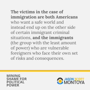 The victims in the case of immigration are both Americans who want a safe world and instead end up on the other side of certain immigrant criminal situations, and the immigrants (the group with the least amount of power) who are vulnerable foreigners who face their own set of risks and consequences.
