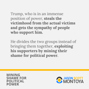 Trump, who is in an immense position of power, steals the victimhood from the actual victims and gets the sympathy of people who support him.

He divides the two groups instead of bringing them together, exploiting his supporters by mining their shame for political power.
