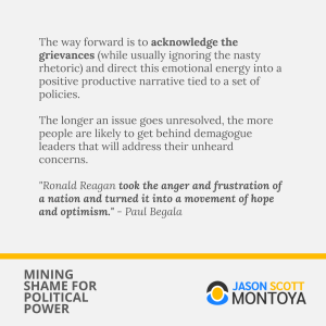 The way forward is to acknowledge the grievances (while usually ignoring the nasty rhetoric) and direct this emotional energy into a positive productive narrative tied to a set of policies. 

The longer an issue goes unresolved, the more people are likely to get behind demagogue leaders that will address their unheard concerns.

